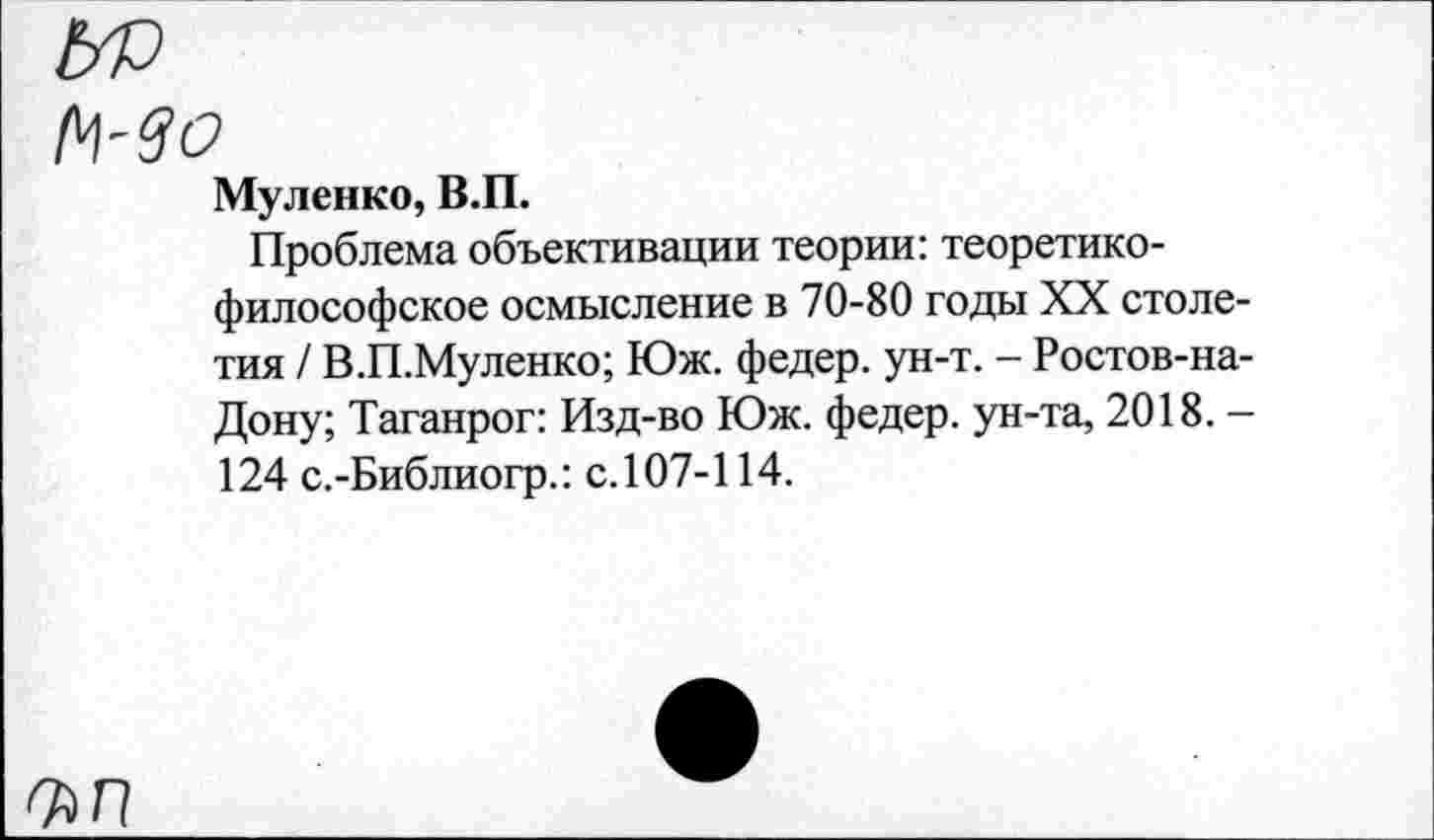 ﻿N-30
Муленко, В.П.
Проблема объективации теории: теоретикофилософское осмысление в 70-80 годы XX столетия / В.П.Муленко; Юж. федер. ун-т. - Ростов-на-Дону; Таганрог: Изд-во Юж. федер. ун-та, 2018. -124 с.-Библиогр.: с.107-114.
ъп